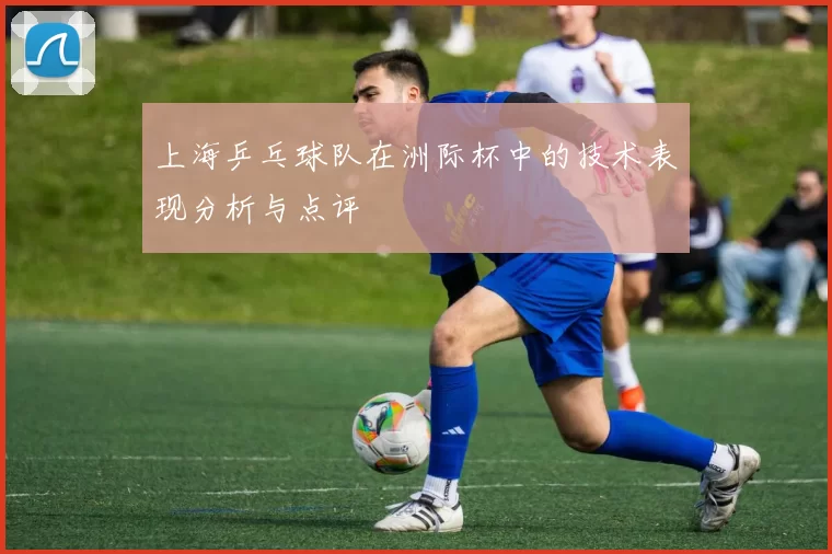 上海乒乓球队在洲际杯中的技术表现分析与点评