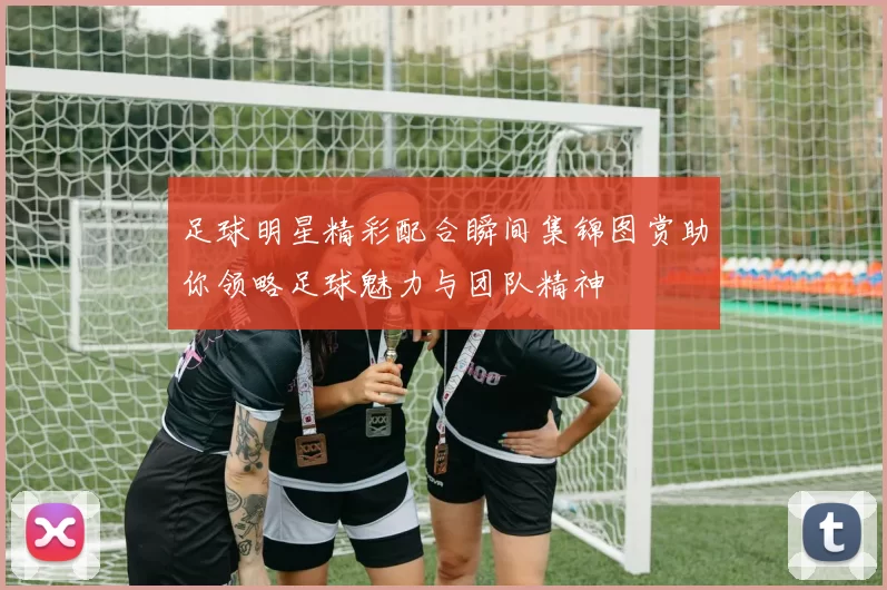 足球明星精彩配合瞬间集锦图赏助你领略足球魅力与团队精神