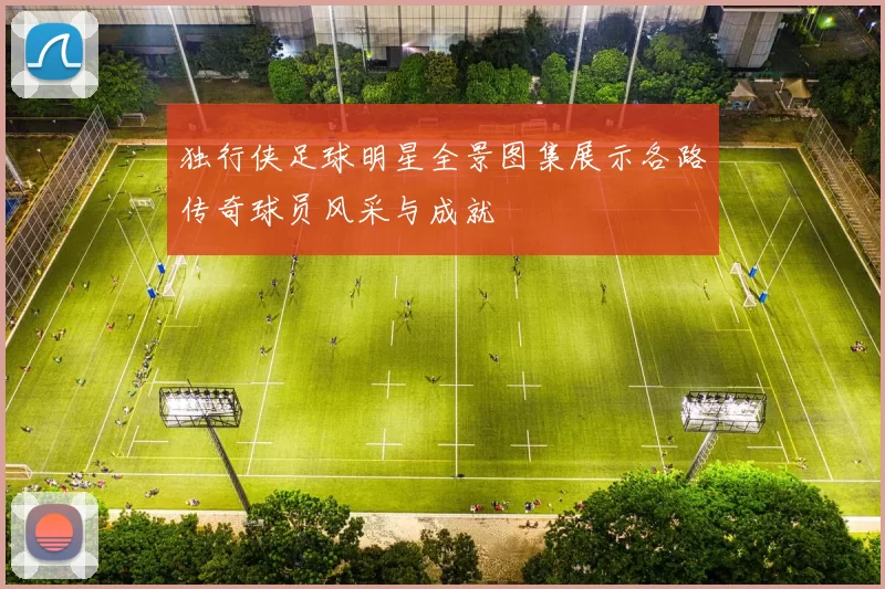 独行侠足球明星全景图集展示各路传奇球员风采与成就