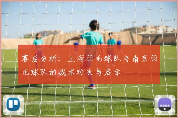 赛后分析：上海羽毛球队与南京羽毛球队的战术对决与启示