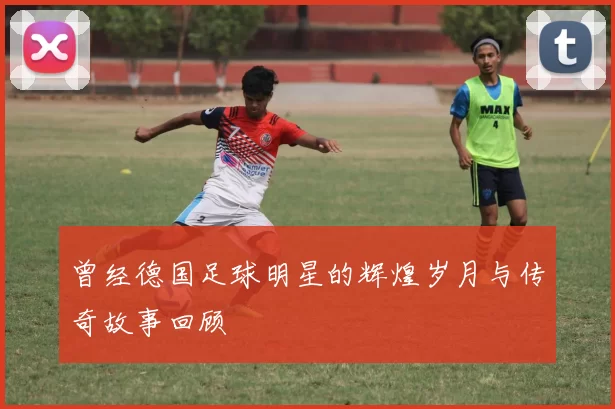 曾经德国足球明星的辉煌岁月与传奇故事回顾