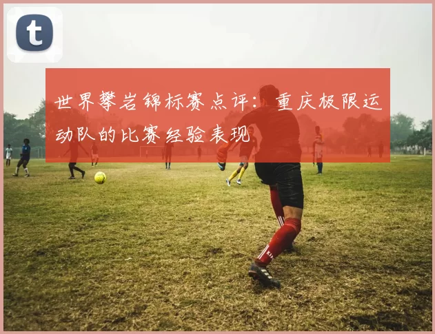 世界攀岩锦标赛点评：重庆极限运动队的比赛经验表现