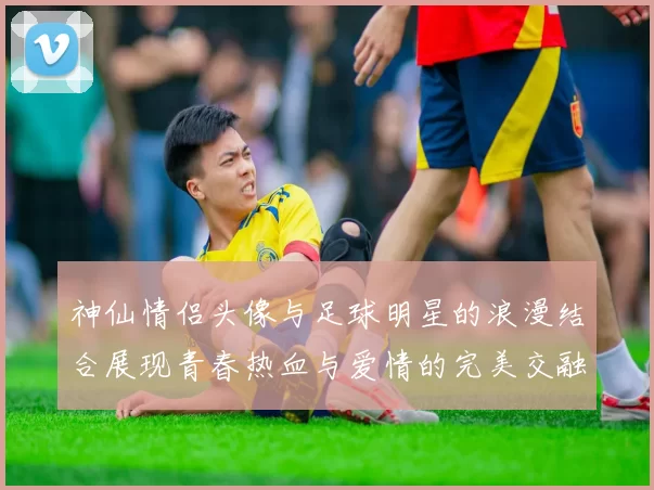 神仙情侣头像与足球明星的浪漫结合展现青春热血与爱情的完美交融