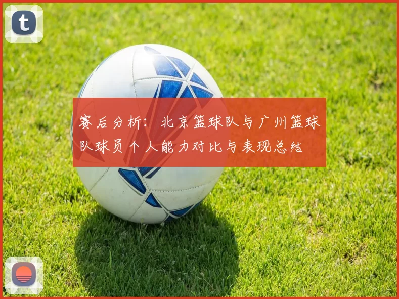 赛后分析：北京篮球队与广州篮球队球员个人能力对比与表现总结
